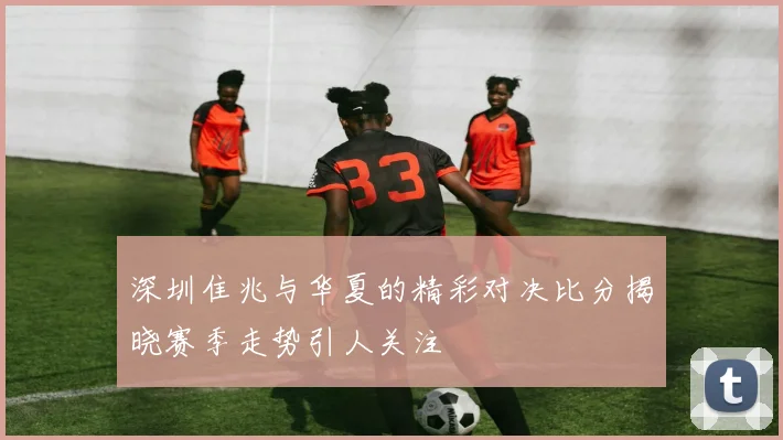 深圳隹兆与华夏的精彩对决比分揭晓赛季走势引人关注