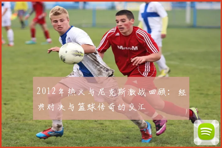 2012年热火与尼克斯激战回顾：经典对决与篮球传奇的交汇
