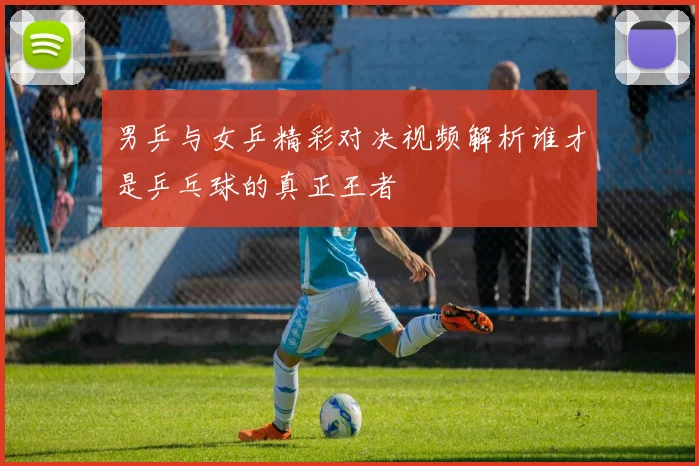 男乒与女乒精彩对决视频解析谁才是乒乓球的真正王者