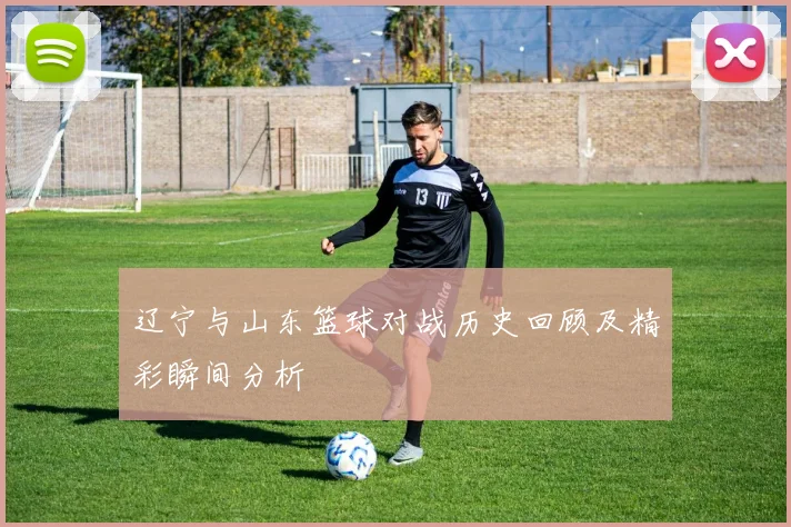 辽宁与山东篮球对战历史回顾及精彩瞬间分析