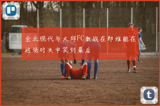 全北现代与大邱FC激战在即谁能在这场对决中笑到最后