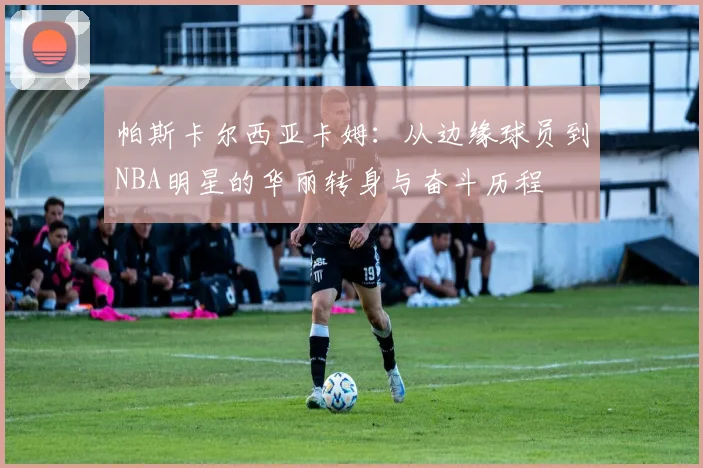 帕斯卡尔西亚卡姆：从边缘球员到NBA明星的华丽转身与奋斗历程
