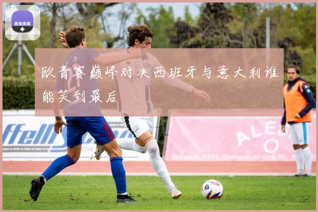 欧青赛巅峰对决西班牙与意大利谁能笑到最后