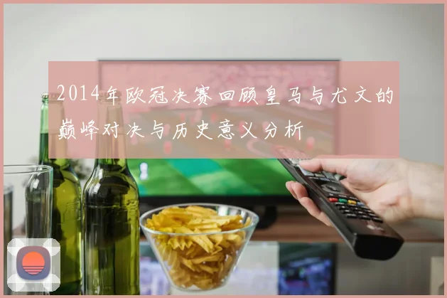 2014年欧冠决赛回顾皇马与尤文的巅峰对决与历史意义分析